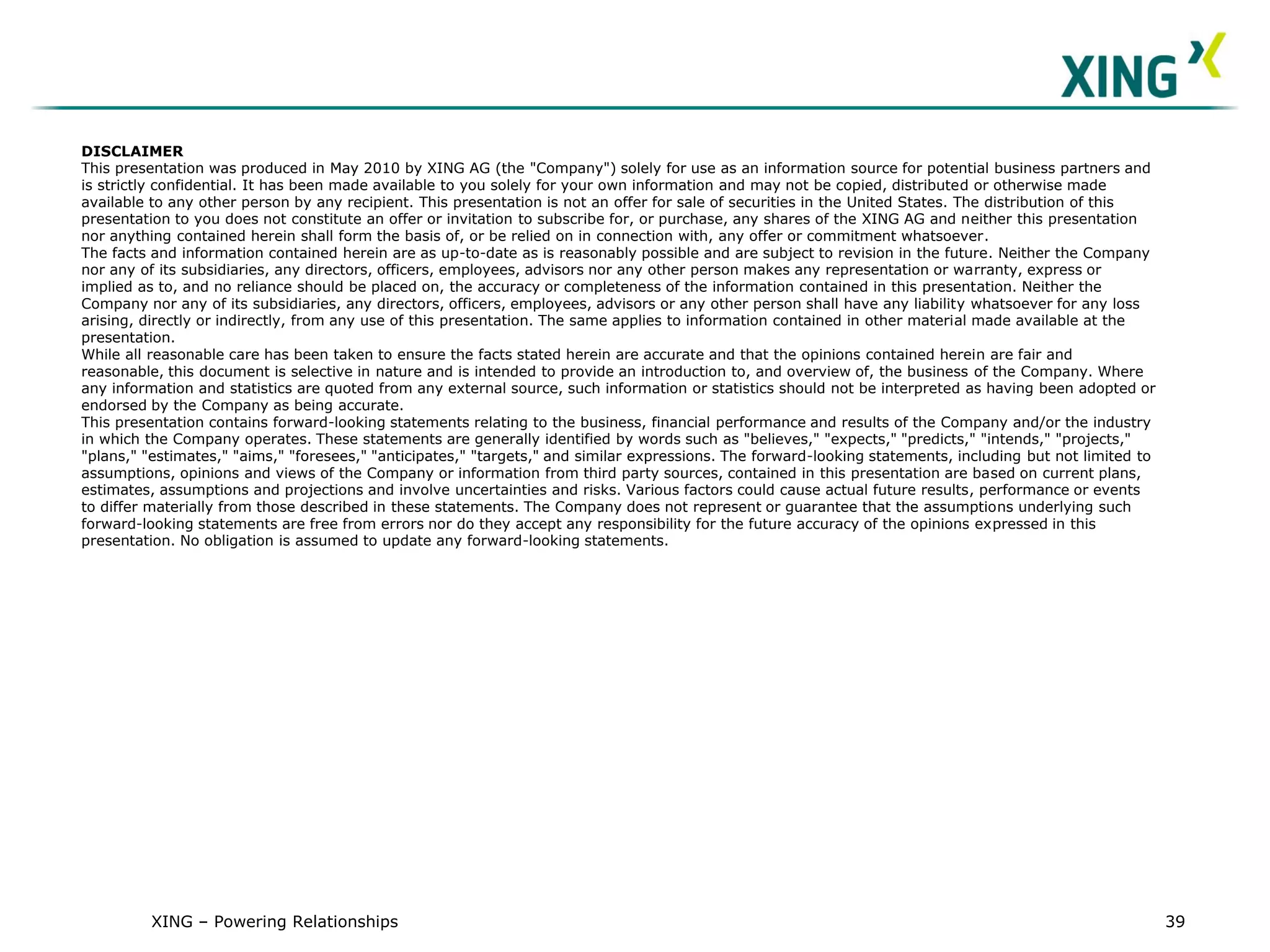 DISCLAIMER
This presentation was produced in May 2010 by XING AG (the "Company") solely for use as an information source for potential business partners and
is strictly confidential. It has been made available to you solely for your own information and may not be copied, distributed or otherwise made
available to any other person by any recipient. This presentation is not an offer for sale of securities in the United States. The distribution of this
presentation to you does not constitute an offer or invitation to subscribe for, or purchase, any shares of the XING AG and neither this presentation
nor anything contained herein shall form the basis of, or be relied on in connection with, any offer or commitment whatsoever.
The facts and information contained herein are as up-to-date as is reasonably possible and are subject to revision in the future. Neither the Company
nor any of its subsidiaries, any directors, officers, employees, advisors nor any other person makes any representation or warranty, express or
implied as to, and no reliance should be placed on, the accuracy or completeness of the information contained in this presentation. Neither the
Company nor any of its subsidiaries, any directors, officers, employees, advisors or any other person shall have any liability whatsoever for any loss
arising, directly or indirectly, from any use of this presentation. The same applies to information contained in other material made available at the
presentation.
While all reasonable care has been taken to ensure the facts stated herein are accurate and that the opinions contained herein are fair and
reasonable, this document is selective in nature and is intended to provide an introduction to, and overview of, the business of the Company. Where
any information and statistics are quoted from any external source, such information or statistics should not be interpreted as having been adopted or
endorsed by the Company as being accurate.
This presentation contains forward-looking statements relating to the business, financial performance and results of the Company and/or the industry
in which the Company operates. These statements are generally identified by words such as "believes," "expects," "predicts," "intends," "projects,"
"plans," "estimates," "aims," "foresees," "anticipates," "targets," and similar expressions. The forward-looking statements, including but not limited to
assumptions, opinions and views of the Company or information from third party sources, contained in this presentation are based on current plans,
estimates, assumptions and projections and involve uncertainties and risks. Various factors could cause actual future results, performance or events
to differ materially from those described in these statements. The Company does not represent or guarantee that the assumptions underlying such
forward-looking statements are free from errors nor do they accept any responsibility for the future accuracy of the opinions expressed in this
presentation. No obligation is assumed to update any forward-looking statements.




         XING – Powering Relationships                                                                                                                      39
 
