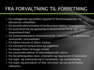  Fra retliggørelse og juridisk legalitet til forretningsgørelse og
økonomisk rentabilitet
 Fra korrekt administration til professionel ledelse (’management’)
 Fra centralisering og topstyring til decentralisering og øget lokal
dispositionsfrihed
 Fra kommandokædens fremmedstyrede ’institutioner’ til koncernens
selvstyrede ’virksomheder’
 Fra lukket hierarki til åbent marked
 Fra monopol til konkurrence og valgfrihed
 Fra borger/klient til bruger/kunde
 Fra universelle ydelser til individtilpassede ydelser
 Fra forvaltningsakter (love, cirkulærer og regulativer) til kontrakter
 Fra regel- og rammestyring til incitament- og resultatstyring
 Fra regler og procedurer til mål, missioner og key performance
indicators.
FRA FORVALTNING TIL FORRETNING
 