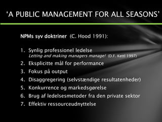 NPMs syv doktriner (C. Hood 1991):
1. Synlig professionel ledelse
Letting and making managers manage! (D.F. Kettl 1997)
2. Eksplicitte mål for performance
3. Fokus på output
4. Disaggregering (selvstændige resultatenheder)
5. Konkurrence og markedsgørelse
6. Brug af ledelsesmetoder fra den private sektor
7. Effektiv ressourceudnyttelse
‘A PUBLIC MANAGEMENT FOR ALL SEASONS’
 