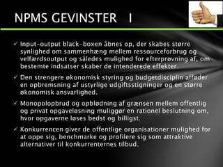  Input-output black-boxen åbnes op, der skabes større
synlighed om sammenhæng mellem ressourceforbrug og
velfærdsoutput og således mulighed for efterprøvning af, om
bestemte indsatser skaber de intenderede effekter.
 Den strengere økonomisk styring og budgetdisciplin afføder
en opbremsning af ustyrlige udgiftsstigninger og en større
økonomisk ansvarlighed.
 Monopolopbrud og opblødning af grænsen mellem offentlig
og privat opgaveløsning muliggør en rationel beslutning om,
hvor opgaverne løses bedst og billigst.
 Konkurrencen giver de offentlige organisationer mulighed for
at oppe sig, benchmarke og profilere sig som attraktive
alternativer til konkurrenternes tilbud.
NPMS GEVINSTER I
 