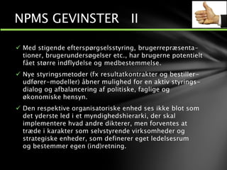  Med stigende efterspørgselsstyring, brugerrepræsenta-
tioner, brugerundersøgelser etc., har brugerne potentielt
fået større indflydelse og medbestemmelse.
 Nye styringsmetoder (fx resultatkontrakter og bestiller-
udfører-modeller) åbner mulighed for en aktiv styrings-
dialog og afbalancering af politiske, faglige og
økonomiske hensyn.
 Den respektive organisatoriske enhed ses ikke blot som
det yderste led i et myndighedshierarki, der skal
implementere hvad andre dikterer, men forventes at
træde i karakter som selvstyrende virksomheder og
strategiske enheder, som definerer eget ledelsesrum
og bestemmer egen (ind)retning.
NPMS GEVINSTER II
 
