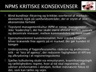 ! Blind bundlinje-fiksering og kritikløs overførsel af markeds-
økonomisk logik på samfundsområder, der er styret af ikke-
økonomiske forhold
! Topstyret managementkultur (NPM er netop ’management’,
ikke ’leadership’), der har skabt større afstand mellem centrale
og decentrale niveauer; mellem kommandobro og maskinrum
! Egennytteorientret kundementalitet, hvor stærke brugerne
bliver krævende free agents på et marked, der gør kunden til
kongen
! Undergravning af fagprofessionelles råderum og professions-
etik – et ‘loss of agency’, der reducerer fagligheden til KPI’ere
og afkrydsning i et registreringsskema
! Sjælløs kalkulering skabt via minuttyranni, kvantificeringslogik
og tællelighedens regime, hvor al tid skal registreres, alle
ydelser prisfastsættes i detaljen, hvilket indsnævrer fokus til
det, som kan tælles og vejes
NPMS KRITISKE KONSEKVENSER
 
