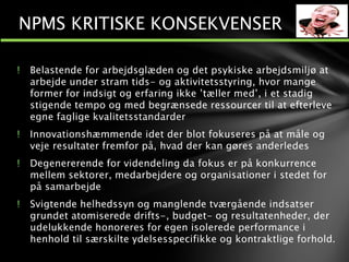 ! Belastende for arbejdsglæden og det psykiske arbejdsmiljø at
arbejde under stram tids- og aktivitetsstyring, hvor mange
former for indsigt og erfaring ikke ’tæller med’, i et stadig
stigende tempo og med begrænsede ressourcer til at efterleve
egne faglige kvalitetsstandarder
! Innovationshæmmende idet der blot fokuseres på at måle og
veje resultater fremfor på, hvad der kan gøres anderledes
! Degenererende for videndeling da fokus er på konkurrence
mellem sektorer, medarbejdere og organisationer i stedet for
på samarbejde
! Svigtende helhedssyn og manglende tværgående indsatser
grundet atomiserede drifts-, budget- og resultatenheder, der
udelukkende honoreres for egen isolerede performance i
henhold til særskilte ydelsesspecifikke og kontraktlige forhold.
NPMS KRITISKE KONSEKVENSER
 