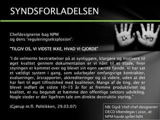 Chefdesignerne bag NPM
og dens ‘reguleringseksplosion’:
”TILGIV OS, VI VIDSTE IKKE, HVAD VI GJORDE”
”I de velmente bestræbelser på at synliggøre, klargøre og motivere til
øget kvalitet gennem dokumentation er vi nået til et stade, hvor
styringen er kammet over og blevet sin egen værste fjende. Vi har sat
et vældigt system i gang, som udarbejder omfangsrige kontrakter,
evalueringer, årsrapporter, akkrediteringer og så videre, uden at det
har ført til øget tilfredshed med kvaliteten. Mange af de ting, der er
blevet indført de sidste 10-15 år for at fremme produktivitet og
kvalitet, er nu begyndt at hæmme den offentlige sektors udvikling.
Nogle steder er der ligefrem tale om direkte destruktiv styring.”
(Gjørup m.fl. Politikken, 29.03.07)
SYNDSFORLADELSEN
NB: Også ‘chef-chef-designeren’
OECD tilkendegav i 2010 , at
NPM havde spillet fallit
 