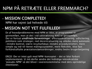 - MISSION COMPLETED!
NPM har sejret (ad helvede til)
- MISSION NOT YET FULFILLED!
En af hovedproblemerne med NPM er ikke, at programmet er
gennemført, men at det i vid udstrækning IKKE er gennemført.
Der er fortsat uindfriede forventninger; afbureaukratisering, udlicitering,
politikere som strateger, reel decentralisering og således mere autonomi
-mindre kontrol, større resultatfokus-mindre procedurerytteri, mere
simple og ind-til-benet målingssystemer, mere fleksible, ikke fast
forhåndsaftalte præstationslønsordninger, endnu bedre brugerbetjening
ERGO: Der er intet galt med NPM-konceptet – det er blot forkert
implementeret. Vi må derfor ændre det hidtidige teknokratiske
‘pseudo-NPM’ så det bliver i overensstemmelse med dets oprindelige
intentioner.
NPM PÅ RETRÆTE ELLER FREMMARCH?
 