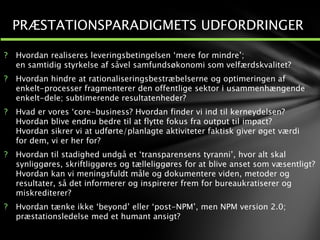 ? Hvordan realiseres leveringsbetingelsen ‘mere for mindre’;
en samtidig styrkelse af såvel samfundsøkonomi som velfærdskvalitet?
? Hvordan hindre at rationaliseringsbestræbelserne og optimeringen af
enkelt-processer fragmenterer den offentlige sektor i usammenhængende
enkelt-dele; subtimerende resultatenheder?
? Hvad er vores ‘core-business? Hvordan finder vi ind til kerneydelsen?
Hvordan blive endnu bedre til at flytte fokus fra output til impact?
Hvordan sikrer vi at udførte/planlagte aktiviteter faktisk giver øget værdi
for dem, vi er her for?
? Hvordan til stadighed undgå et ‘transparensens tyranni’, hvor alt skal
synliggøres, skriftliggøres og tælleliggøres for at blive anset som væsentligt?
Hvordan kan vi meningsfuldt måle og dokumentere viden, metoder og
resultater, så det informerer og inspirerer frem for bureaukratiserer og
miskrediterer?
? Hvordan tænke ikke ‘beyond’ eller ‘post-NPM’, men NPM version 2.0;
præstationsledelse med et humant ansigt?
1
2
PRÆSTATIONSPARADIGMETS UDFORDRINGER
 