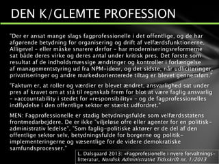 ”Der er ansat mange slags fagprofessionelle i det offentlige, og de har
afgørende betydning for organisering og drift af velfærdsfunktionerne.
Alligevel – eller måske snarere derfor – har moderniseringsreformerne
sat både deres virke og deres antal under kritisk pres. Det første som
resultat af de indholdsmæssige ændringer og kontroller i forlængelse
af managementstyring ud fra NPM-ideer, og det sidste, når udliciteringer,
privatiseringer og andre markedsorienterede tiltag er blevet gennemført.”
”Faktum er, at roller og værdier er blevet ændret, ansvarlighed sat under
pres af kravet om at stå til regnskab frem for blot at være faglig ansvarlig
– »accountability i stedet for »responsibility« – og de fagprofessionelles
indflydelse i den offentlige sektor er stærkt udfordret.”
MEN: Fagprofessionelle er stadig betydningsfulde som velfærdsstatens
frontmedarbejdere. De er ikke ”viljeløse ofre eller agenter for en politisk-
administrativ ledelse”. ”Som faglig-politiske aktører er de del af den
offentlige sektor selv, betydningsfulde for borgerne og politik-
implementeringerne og væsentlige for de videre demokratiske
samfundsprocesser.”
DEN K/GLEMTE PROFESSION
L. Dalsgaard 2013: «Fagprofesionelle i nyere forvaltnings-
litteratur, Nordisk Administrativt Tidsskrift nr. 1/2013
 