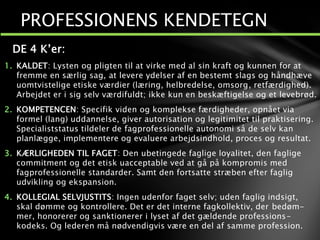 DE 4 K’er:
1. KALDET: Lysten og pligten til at virke med al sin kraft og kunnen for at
fremme en særlig sag, at levere ydelser af en bestemt slags og håndhæve
uomtvistelige etiske værdier (læring, helbredelse, omsorg, retfærdighed).
Arbejdet er i sig selv værdifuldt; ikke kun en beskæftigelse og et levebrød.
2. KOMPETENCEN: Specifik viden og komplekse færdigheder, opnået via
formel (lang) uddannelse, giver autorisation og legitimitet til praktisering.
Specialiststatus tildeler de fagprofessionelle autonomi så de selv kan
planlægge, implementere og evaluere arbejdsindhold, proces og resultat.
3. KÆRLIGHEDEN TIL FAGET: Den ubetingede faglige loyalitet, den faglige
commitment og det etisk uacceptable ved at gå på kompromis med
fagprofessionelle standarder. Samt den fortsatte stræben efter faglig
udvikling og ekspansion.
4. KOLLEGIAL SELVJUSTITS: Ingen udenfor faget selv; uden faglig indsigt,
skal dømme og kontrollere. Det er det interne fagkollektiv, der bedøm-
mer, honorerer og sanktionerer i lyset af det gældende professions-
kodeks. Og lederen må nødvendigvis være en del af samme profession.
PROFESSIONENS KENDETEGN
 