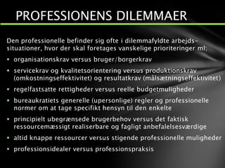 Den professionelle befinder sig ofte i dilemmafyldte arbejds-
situationer, hvor der skal foretages vanskelige prioriteringer ml;
 organisationskrav versus bruger/borgerkrav
 servicekrav og kvalitetsorientering versus produktionskrav
(omkostningseffektivitet) og resultatkrav (målsætningseffektivitet)
 regelfastsatte rettigheder versus reelle budgetmuligheder
 bureaukratiets generelle (upersonlige) regler og professionelle
normer om at tage specifikt hensyn til den enkelte
 principielt ubegrænsede brugerbehov versus det faktisk
ressourcemæssigt realiserbare og fagligt anbefalelsesværdige
 altid knappe ressourcer versus stigende professionelle muligheder
 professionsidealer versus professionspraksis
PROFESSIONENS DILEMMAER
 