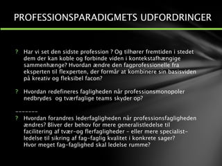 ? Har vi set den sidste profession ? Og tilhører fremtiden i stedet
dem der kan koble og forbinde viden i kontekstafhængige
sammenhænge? Hvordan ændre den fagprofessionelle fra
eksperten til flexperten, der formår at kombinere sin basisviden
på kreativ og fleksibel facon?
? Hvordan redefineres fagligheden når professionsmonopoler
nedbrydes og tværfaglige teams skyder op?
-------
? Hvordan forandres lederfagligheden når professionsfagligheden
ændres? Bliver der behov for mere generalistledelse til
facilitering af tvær-og flerfagligheder – eller mere specialist-
ledelse til sikring af fag-faglig kvalitet i konkrete sager?
Hvor meget fag-faglighed skal ledelse rumme?
1
2
PROFESSIONSPARADIGMETS UDFORDRINGER
 