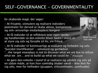 SELF-GOVERNANCE - GOVERNMENTALITY
Michel Foucault
1926-1984
En skabende magt, der søger:
- At frisætte, stimulere og realisere individers
potentialer for derved at skabe aktive, kompetente
og selv-ansvarlige medarbejdere/borgere
- At få individer til at reflektere over egen tænke-
og handlemåde så den enkelte bliver bedre i stand til
at styre sig selv og forvalte sit liv, sin frihed.
- At få individer til kontinuerligt at evaluere og forbedre sig selv.
‘Suicidal mortifikation’ – selvmord og genfødsel:
“…the target nowadays is not to discover what we are but to refuse
what we are… and to build up what we could be .” (Foucault)
- At gøre den enkelte i stand til at realisere og udvikle sig selv på
en sådan måde, at han/hun samtidig skaber værdi – ikke blot for
sig selv, men for helheden (gruppen, virksomheden, samfundet)
 