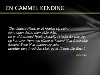 ”Den bedste Hjælp er at hjælpe sig selv;
kan nogen dette, men gider ikke,
da er al fremmed Hjælp skadelig i stedet for gavnlig,
og kun hvor fremmed Hjælp er i stand til at fremkalde
forhøiet Evne til at hjælpe sig selv,
udretter den, hvad den skal, og er til egentlig Gavn”.
Holck 1866
EN GAMMEL KENDING
 