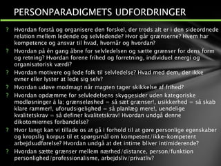 ? Hvordan forstå og organisere den forskel, der trods alt er i den sideordnede
relation mellem ledende og selvledende? Hvor går grænserne? Hvem har
kompetence og ansvar til hvad, hvornår og hvordan?
? Hvordan på én gang åbne for selvledelsen og sætte grænser for dens form
og retning? Hvordan forene frihed og forretning, individuel energi og
organisatorisk værdi?
? Hvordan motivere og lede folk til selvledelse? Hvad med dem, der ikke
evner eller lyster at lede sig selv?
? Hvordan udøve modmagt når magten tager skikkelse af frihed?
? Hvordan opdæmme for selvledelsens skyggesider uden kategoriske
modløsninger á la; grænseløshed = så sæt grænser!, usikkerhed = så skab
klare rammer!, uforudsigelighed = så planlæg mere!, uendelige
kvalitetskrav = så definer kvalitetskrav! Hvordan undgå denne
dikotomiernes forbandelse?
? Hvor langt kan vi tillade os at gå i forhold til at gøre personlige egenskaber
og kropslig korpus til et spørgsmål om kompetent/ikke-kompetent
arbejdsudførelse? Hvordan undgå at det intime bliver intimiderende?
? Hvordan sætte grænser mellem nærhed/distance, person/funktion
personlighed/professionalisme, arbejdsliv/privatliv?
1
2
PERSONPARADIGMETS UDFORDRINGER
 