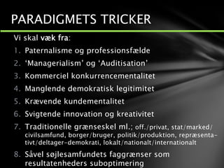 Vi skal væk fra:
1. Paternalisme og professionsfælde
2. ‘Managerialism’ og ‘Auditisation’
3. Kommerciel konkurrencementalitet
4. Manglende demokratisk legitimitet
5. Krævende kundementalitet
6. Svigtende innovation og kreativitet
7. Traditionelle grænseskel ml.; off./privat, stat/marked/
civilsamfund, borger/bruger, politik/produktion, repræsenta-
tivt/deltager-demokrati, lokalt/nationalt/internationalt
8. Såvel søjlesamfundets faggrænser som
resultatenheders suboptimering
PARADIGMETS TRICKER
 