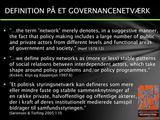  ”…the term ’network’ merely denotes, in a suggestive manner,
the fact that policy making includes a large number of public
and private actors from different levels and functional areas
of government and society.” (Hanf 1978:12)
 ”…we define policy networks as (more or less) stable patterns
of social relations between interdependent actors, which take
shape around policy problems and/or policy programmes.”
(Kickert, Klijn og Koppenjan 1997:6)
 ”Et politisk styringsnetværk kan defineres som mere
eller mindre faste og stabile sammenknytninger af
en række private, halvoffentlige og offentlige aktører,
der i kraft af deres institutionelt medierede samspil
bidrager til samfundsstyringen.”
(Sørensen & Torfing 2005:11f)
DEFINITION PÅ ET GOVERNANCENETVÆRK
 