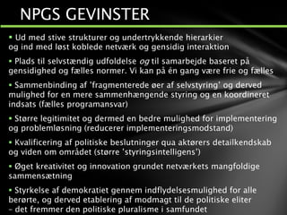  Ud med stive strukturer og undertrykkende hierarkier
og ind med løst koblede netværk og gensidig interaktion
 Plads til selvstændig udfoldelse og til samarbejde baseret på
gensidighed og fælles normer. Vi kan på én gang være frie og fælles
 Sammenbinding af ’fragmenterede øer af selvstyring’ og derved
mulighed for en mere sammenhængende styring og en koordineret
indsats (fælles programansvar)
 Større legitimitet og dermed en bedre mulighed for implementering
og problemløsning (reducerer implementeringsmodstand)
 Kvalificering af politiske beslutninger qua aktørers detailkendskab
og viden om området (større ’styringsintelligens’)
 Øget kreativitet og innovation grundet netværkets mangfoldige
sammensætning
 Styrkelse af demokratiet gennem indflydelsesmulighed for alle
berørte, og derved etablering af modmagt til de politiske eliter
– det fremmer den politiske pluralisme i samfundet
NPGS GEVINSTER
 