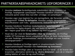 ? Hvordan motivere forskelligartede stakeholders og co-creators i et
frivilligt, forpligtende samarbejde? Hvordan håndtere situationen, hvis
relevante parter enten ikke kan eller vil indgå i et samarbejde?
? Hvordan siger man legitimt fra i en styringsform, der forventer aktivt
engagement? Frihed fra deltagelse. Hvordan undgås stereotypiske
klassifikationer som f.eks. ’gladiatorerne, tilskuerne og de apatiske’?
? Hvordan håndterer frontlinje medarbejderne ‘autoritetstabet’ og
rolleskiftet fra faglig ekspert, der ved bedst til ligestillet netværksaktør,
der i højere grad lytter til og rådfører sig med borgerne?
? Hvad sker der med de fastansattes vilkår og omdømme, når frivillige
træder til? Fortrænges lønnet arbejdskraft? Bliver de faste medarbejdere
set som ‘kedelige servicemaskiner’ mens de frivillige ses som ‘kreative
omsorgspersoner’?
? Hvordan håndtere at frivillige typisk er situationsloyale fremfor
organisationsloyale? Hvordan sikre kontinuitet og konsistens?
? Hvordan ledes frivillige uden at ‘kramme dem for hårdt’; så de leverer den
kreativitet, alternative tænkning og ‘ekstra dimension’, som de er tiltænkt?
[aldrig ledelse af, men for og med frivillige]
PARTNERSKABSPARADIGMETS UDFORDRINGER I
 