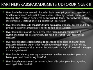 ? Hvordan leder man netværk; hvordan leder man på grænsen, organiserer i
‘mellemrummene’ ml. politik/produktion, offentligt/privat, fastansat/
frivillig etc.? Hvordan håndteres de forskellige former for netværksledelse;
instrumentelt, institutionelt og interaktivt lederskab?
? Hvordan håndteres de magtstrukturer og magtrelationer, der alt andet lige
præger netværkssamarbejdets form, forløb og resultater?
? Hvordan hindres, at de parlamentariske forsamlinger reduceres til
gummistempler for beslutninger, der reelt er truffet i vidt forgrenede
netværk?
? Hvordan håndteres politikerens dobbeltrolle som både én blandt flere
netværksdeltagere og en udenforstående tilvejebringer af de juridiske,
politiske og økonomiske rammer for netværksstyringen? (netværksdeltager
vs. metaguvernør)
? Hvordan fordele opgaver og kompetencer mellem netværkets partnere;
hvem gør hvad hvornår og hvorfor?
? Hvordan placere ansvar i et netværk, hvor alle principielt kan tage det,
men også løbe fra det?
PARTNERSKABSPARADIGMETS UDFORDRINGER II
 