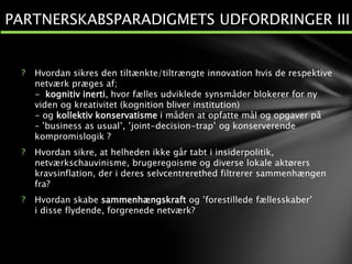 ? Hvordan sikres den tiltænkte/tiltrængte innovation hvis de respektive
netværk præges af;
- kognitiv inerti, hvor fælles udviklede synsmåder blokerer for ny
viden og kreativitet (kognition bliver institution)
- og kollektiv konservatisme i måden at opfatte mål og opgaver på
– ’business as usual’, ’joint-decision-trap’ og konserverende
kompromislogik ?
? Hvordan sikre, at helheden ikke går tabt i insiderpolitik,
netværkschauvinisme, brugeregoisme og diverse lokale aktørers
kravsinflation, der i deres selvcentrerethed filtrerer sammenhængen
fra?
? Hvordan skabe sammenhængskraft og ’forestillede fællesskaber’
i disse flydende, forgrenede netværk?
PARTNERSKABSPARADIGMETS UDFORDRINGER III
 