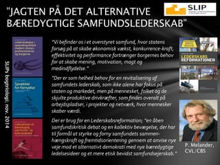 ”JAGTEN PÅ DET ALTERNATIVE
BÆREDYGTIGE SAMFUNDSLEDERSKAB”
P. Melander,
CVL/CBS
”Vi befinder os i et overstyret samfund, hvor statens
forsøg på at skabe økonomisk vækst, konkurrence-kraft,
effektivitet og performance fortrænger borgernes behov
for at skabe mening, motivation, magt og
medindflydelse.”
”Der er som helhed behov for en revitalisering af
samfundets lederskab, som ikke alene har fokus på
staten og markedet, men på mennesket, folket og de
skjulte produktive drivkræfter, som findes overalt på
arbejdspladser, i projekter og netværk, hvor mennesker
skaber værdi.
Der er brug for en Lederskabsreformation; ”en åben
samfundskritisk debat og en kollektiv bevægelse, der har
til formål at styrke og forny samfundets sammen-
hængskraft og fremtidsorientering gennem at anvise nye
veje mod et alternativt demokrati med nye bæredygtige
ledelsesideer og et mere etisk bevidst samfundsejerskab.”
SLIPsbogtriologi;nov.2014
 