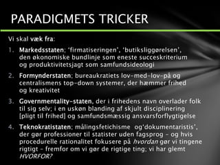 Vi skal væk fra:
1. Markedsstaten; ‘firmatiseringen’, ‘butiksliggørelsen’,
den økonomiske bundlinje som eneste succeskriterium
og produktivitetsjagt som samfundsideologi
2. Formynderstaten; bureaukratiets lov-med-lov-på og
centralismens top-down systemer, der hæmmer frihed
og kreativitet
3. Governmentality-staten, der i frihedens navn overlader folk
til sig selv; i en uskøn blanding af skjult disciplinering
[pligt til frihed] og samfundsmæssig ansvarsforflygtigelse
4. Teknokratistaten; målingsfetichisme og‘dokumentaristis’,
der gør professioner til statister uden fagsprog – og hvis
procedurelle rationalitet fokusere på hvordan gør vi tingene
rigtigt – fremfor om vi gør de rigtige ting; vi har glemt
HVORFOR?
PARADIGMETS TRICKER
 