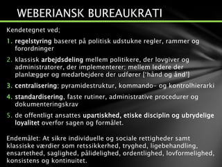 Kendetegnet ved;
1. regelstyring baseret på politisk udstukne regler, rammer og
forordninger
2. klassisk arbejdsdeling mellem politikere, der lovgiver og
administratorer, der implementerer; mellem ledere der
planlægger og medarbejdere der udfører [‘hånd og ånd’]
3. centralisering; pyramidestruktur, kommando- og kontrolhierarki
4. standardisering, faste rutiner, administrative procedurer og
dokumenteringskrav
5. de offentligt ansattes upartiskhed, etiske disciplin og ubrydelige
loyalitet overfor sagen og formålet.
Endemålet: At sikre individuelle og sociale rettigheder samt
klassiske værdier som retssikkerhed, tryghed, ligebehandling,
ensartethed, saglighed, pålidelighed, ordentlighed, lovformelighed,
konsistens og kontinuitet.
WEBERIANSK BUREAUKRATI
 