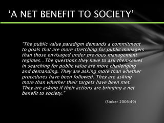 ”The public value paradigm demands a commitment
to goals that are more stretching for public managers
than those envisaged under previous management
regimes…The questions they have to ask themselves
in searching for public value are more challenging
and demanding. They are asking more than whether
procedures have been followed. They are asking
more than whether their targets have been met.
They are asking if their actions are bringing a net
benefit to society.”
(Stoker 2006:49)
‘A NET BENEFIT TO SOCIETY’
 