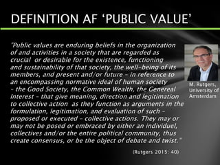 ”Public values are enduring beliefs in the organization
of and activities in a society that are regarded as
crucial or desirable for the existence, functioning
and sustainability of that society, the well-being of its
members, and present and/or future – in reference to
an encompassing normative ideal of human society
– the Good Society, the Common Wealth, the Genereal
Interest – that give meaning, direction and legitimation
to collective action as they function as arguments in the
formulation, legitimation, and evaluation of such –
proposed or executed – collective actions. They may or
may not be posed or embraced by either an individuel,
collectives and/or the entire political community, thus
create consensus, or be the object of debate and twist.”
(Rutgers 2015: 40)
DEFINITION AF ‘PUBLIC VALUE’
M. Rutgers,
University of
Amsterdam
 