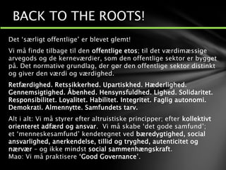 Det ‘særligt offentlige’ er blevet glemt!
Vi må finde tilbage til den offentlige etos; til det værdimæssige
arvegods og de kerneværdier, som den offentlige sektor er bygget
på. Det normative grundlag, der gør den offentlige sektor distinkt
og giver den værdi og værdighed.
Retfærdighed. Retssikkerhed. Upartiskhed. Hæderlighed.
Gennemsigtighed. Åbenhed. Hensynsfuldhed. Lighed. Solidaritet.
Responsibilitet. Loyalitet. Habilitet. Integritet. Faglig autonomi.
Demokrati. Almennytte. Samfundets tarv.
Alt i alt: Vi må styrer efter altruistiske principper; efter kollektivt
orienteret adfærd og ansvar. Vi må skabe ‘det gode samfund’;
et ‘menneskesamfund’ kendetegnet ved bæredygtighed, social
ansvarlighed, anerkendelse, tillid og tryghed, autenticitet og
nærvær – og ikke mindst social sammenhængskraft.
Mao: Vi må praktisere ‘Good Governance’.
BACK TO THE ROOTS!
 