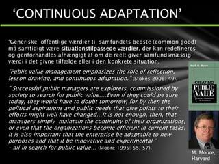 ‘Generiske’ offentlige værdier til samfundets bedste (common good)
må samtidigt være situationstilpassede værdier, der kan redefineres
og genforhandles afhængigt af om de reelt giver samfundsmæssig
værdi i det givne tilfælde eller i den konkrete situation.
”Public value management emphasizes the role of reflection,
lesson drawing, and continuous adaptation.” (Stokes 2006: 49).
” Successful public managers are explorers, commissioned by
society to search for public value.…Even if they could be sure
today, they would have to doubt tomorrow, for by then the
political aspirations and public needs that give points to their
efforts might well have changed…It is not enough, then, that
managers simply maintain the continuity of their organizations,
or even that the organizations become efficient in current tasks.
It is also important that the enterprise be adaptable to new
purposes and that it be innovative and experimental ”
– all in search for public value… (Moore 1995: 55, 57).
‘CONTINUOUS ADAPTATION’
M. Moore,
Harvard
 