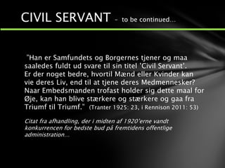 ”Han er Samfundets og Borgernes tjener og maa
saaledes fuldt ud svare til sin titel ’Civil Servant’.
Er der noget bedre, hvortil Mænd eller Kvinder kan
vie deres Liv, end til at tjene deres Medmennesker?
Naar Embedsmanden trofast holder sig dette maal for
Øje, kan han blive stærkere og stærkere og gaa fra
Triumf til Triumf.” (Tranter 1925: 23, i Rennison 2011: 53)
Citat fra afhandling, der i midten af 1920’erne vandt
konkurrencen for bedste bud på fremtidens offentlige
administration…
1
2
CIVIL SERVANT – to be continued…
 