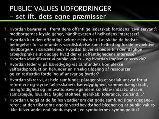 ? Hvordan bevarer vi i fremtidens offentlige lederskab fortidens ‘civil servant’;
medborgernes loyale tjener, håndhæveren af helhedens interesser?
? Hvordan kan den offentlige sektor medvirke til at skabe de bedste
betingelser for samfundets værdiskabelse som helhed og for de respektive
medborgere i særdeleshed? Hvordan bliver vi bedre til i den daglige
arbejdspraksis at opdage hvad der er i offentlighedens interesse?
Hvordan identificerer vi public values – og hvordan implementeres de?
? Hvordan leder vi på bæredygtig vis samfundets komplekse
velfærdsproduktion herunder en rimelig tildeling af ressourcer
og en retfærdig fordeling af ansvar og byrder?
? Hvordan sikrer vi, at hele samfundet påtager sig et socialt ansvar for at
reformere og styrke fællesskabets bæredygtighed, sammenhængskraft,
mangfoldighed og innovationsevne gennem kollektiv indsats, afsavn,
samarbejde, loyalitet, faglig stolthed, ejerskab, tolerance, storsind…?
? Hvordan undgå at de fælles værdier om det gode samfund (igen) degene-
rerer ; at den tilstræbte øgede værdibevidsthed blegner og at public values
ikke bliver andet end ‘vinduespynt’; en symbolernes symbolpolitik?
PUBLIC VALUES UDFORDRINGER
- set ift. dets egne præmisser
 