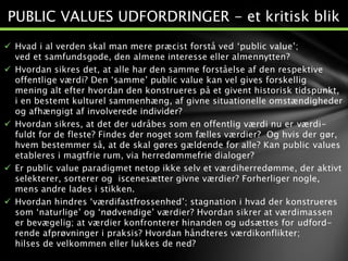  Hvad i al verden skal man mere præcist forstå ved ‘public value’;
ved et samfundsgode, den almene interesse eller almennytten?
 Hvordan sikres det, at alle har den samme forståelse af den respektive
offentlige værdi? Den ‘samme’ public value kan vel gives forskellig
mening alt efter hvordan den konstrueres på et givent historisk tidspunkt,
i en bestemt kulturel sammenhæng, af givne situationelle omstændigheder
og afhængigt af involverede individer?
 Hvordan sikres, at det der udråbes som en offentlig værdi nu er værdi-
fuldt for de fleste? Findes der noget som fælles værdier? Og hvis der gør,
hvem bestemmer så, at de skal gøres gældende for alle? Kan public values
etableres i magtfrie rum, via herredømmefrie dialoger?
 Er public value paradigmet netop ikke selv et værdiherredømme, der aktivt
selekterer, sorterer og iscenesætter givne værdier? Forherliger nogle,
mens andre lades i stikken.
 Hvordan hindres ‘værdifastfrossenhed’; stagnation i hvad der konstrueres
som ‘naturlige’ og ‘nødvendige’ værdier? Hvordan sikrer at værdimassen
er bevægelig; at værdier konfronterer hinanden og udsættes for udford-
rende afprøvninger i praksis? Hvordan håndteres værdikonflikter;
hilses de velkommen eller lukkes de ned?
PUBLIC VALUES UDFORDRINGER - et kritisk blik
 