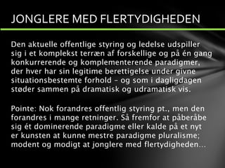 Den aktuelle offentlige styring og ledelse udspiller
sig i et komplekst terræn af forskellige og på én gang
konkurrerende og komplementerende paradigmer,
der hver har sin legitime berettigelse under givne
situationsbestemte forhold – og som i dagligdagen
støder sammen på dramatisk og udramatisk vis.
Pointe: Nok forandres offentlig styring pt., men den
forandres i mange retninger. Så fremfor at påberåbe
sig ét dominerende paradigme eller kalde på et nyt
er kunsten at kunne mestre paradigme pluralisme;
modent og modigt at jonglere med flertydigheden…
JONGLERE MED FLERTYDIGHEDEN
 