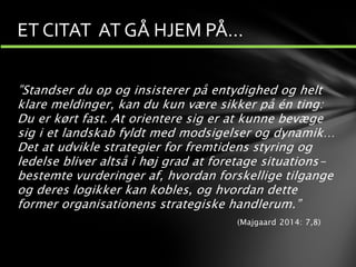 ”Standser du op og insisterer på entydighed og helt
klare meldinger, kan du kun være sikker på én ting:
Du er kørt fast. At orientere sig er at kunne bevæge
sig i et landskab fyldt med modsigelser og dynamik…
Det at udvikle strategier for fremtidens styring og
ledelse bliver altså i høj grad at foretage situations-
bestemte vurderinger af, hvordan forskellige tilgange
og deres logikker kan kobles, og hvordan dette
former organisationens strategiske handlerum.”
(Majgaard 2014: 7,8)
ET CITAT AT GÅ HJEM PÅ…
 