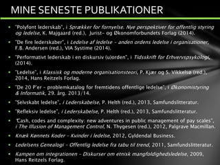 MINE SENESTE PUBLIKATIONER
 ”Polyfont lederskab”, i Sprækker for fornyelse. Nye perspektiver for offentlig styring
og ledelse, K. Majgaard (red.), Jurist- og Økonomforbundets Forlag (2014).
 ”De fire lederskaber”, i Ledelse af ledelse - anden ordens ledelse i organisationer,
F.B. Andersen (red.), VIA Systime (2014).
 ”Performativt lederskab i en diskursiv (u)orden”, i Tidsskrift for Erhvervspsykologi,
(2014).
 ”Ledelse”, i Klassisk og moderne organisationsteori, P. Kjær og S. Vikkelsø (red.),
2014, Hans Reitzels Forlag.
 ”De 20 P’er – problemkatalog for fremtidens offentlige ledelse”, i Økonomistyring
& Informatik, 29. årg. 2013/14.
 ”Selvskabt ledelse”, i Lederskabelse, P. Helth (red.), 2013, Samfundslitteratur.
 ”Refleksiv ledelse”, i Lederskabelse, P. Helth (red.), 2013, Samfundslitteratur.
 “Cash, codes and complexity: new adventures in public management of pay scales”,
i The Illusion of Management Control, N. Thygesen (red.), 2012, Palgrave Macmillan.
 Knæk Kønnets Koder – Kvinder i ledelse, 2012, Gyldendal Business.
 Ledelsens Genealogi – Offentlig ledelse fra tabu til trend, 2011, Samfundslitteratur.
 Kampen om integrationen – Diskurser om etnisk mangfoldighedsledelse, 2009,
Hans Reitzels Forlag.
 