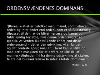”[Bureaukratiet er befolket med] mænd, som behøver
orden og intet andet end orden, som er så fuldstændig
tilpasset til den, at de bliver nervøse og bange og
fuldstændig fortabte, hvis denne orden svigter et
øjeblik. At verden ikke vil kende andet end disse
ordensmænd - det er den udvikling, vi er fanget i,
og det centrale spørgsmål er… hvad kan vi stille op
med dette maskineri for at bevare en lille del af
menneskeligheden fri fra denne udstykning af sjælen,
fri fra det bureaukratiske livsideals totale dominans.”
(Weber 1924)
ORDENSMÆNDENES DOMINANS
 