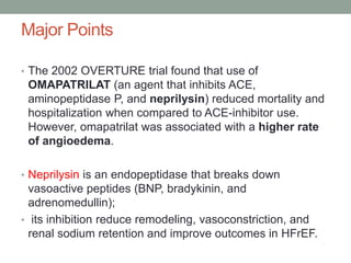 • The 2002 OVERTURE trial found that use of
OMAPATRILAT (an agent that inhibits ACE,
aminopeptidase P, and neprilysin) reduced mortality and
hospitalization when compared to ACE-inhibitor use.
However, omapatrilat was associated with a higher rate
of angioedema.
• Neprilysin is an endopeptidase that breaks down
vasoactive peptides (BNP, bradykinin, and
adrenomedullin);
• its inhibition reduce remodeling, vasoconstriction, and
renal sodium retention and improve outcomes in HFrEF.
Major Points
 