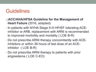 Guidelines
ACC/AHA/HFSA Guideline for the Management of
Heart Failure (2016, adapted)
• In patients with NYHA Stage II-III HFrEF tolerating ACE-
inhibitor or ARB, replacement with ARNI is recommended
to improved morbidity and mortality ( LOE B-R)
• Do not prescribe ARNI therapy concomitantly with ACE-
inhibitors or within 36 hours of last dose of an ACE-
inhibitor ( LOE B-R)
• Do not prescribe ARNI therapy to patients with prior
angioedema ( LOE C-EO)
 