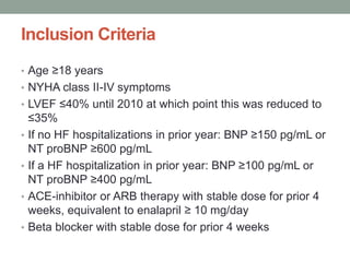Inclusion Criteria
• Age ≥18 years
• NYHA class II-IV symptoms
• LVEF ≤40% until 2010 at which point this was reduced to
≤35%
• If no HF hospitalizations in prior year: BNP ≥150 pg/mL or
NT proBNP ≥600 pg/mL
• If a HF hospitalization in prior year: BNP ≥100 pg/mL or
NT proBNP ≥400 pg/mL
• ACE-inhibitor or ARB therapy with stable dose for prior 4
weeks, equivalent to enalapril ≥ 10 mg/day
• Beta blocker with stable dose for prior 4 weeks
 