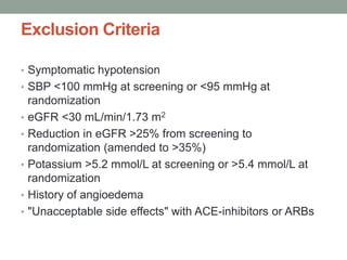 Exclusion Criteria
• Symptomatic hypotension
• SBP <100 mmHg at screening or <95 mmHg at
randomization
• eGFR <30 mL/min/1.73 m2
• Reduction in eGFR >25% from screening to
randomization (amended to >35%)
• Potassium >5.2 mmol/L at screening or >5.4 mmol/L at
randomization
• History of angioedema
• "Unacceptable side effects" with ACE-inhibitors or ARBs
 