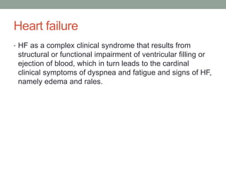Heart failure
• HF as a complex clinical syndrome that results from
structural or functional impairment of ventricular filling or
ejection of blood, which in turn leads to the cardinal
clinical symptoms of dyspnea and fatigue and signs of HF,
namely edema and rales.
 