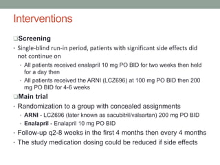 Interventions
Screening
• Single-blind run-in period, patients with significant side effects did
not continue on
• All patients received enalapril 10 mg PO BID for two weeks then held
for a day then
• All patients received the ARNI (LCZ696) at 100 mg PO BID then 200
mg PO BID for 4-6 weeks
Main trial
• Randomization to a group with concealed assignments
• ARNI - LCZ696 (later known as sacubitril/valsartan) 200 mg PO BID
• Enalapril - Enalapril 10 mg PO BID
• Follow-up q2-8 weeks in the first 4 months then every 4 months
• The study medication dosing could be reduced if side effects
 
