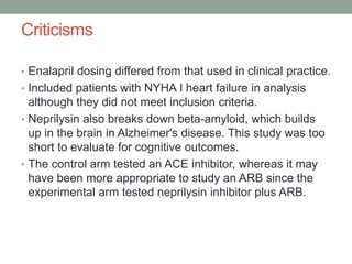 Criticisms
• Enalapril dosing differed from that used in clinical practice.
• Included patients with NYHA I heart failure in analysis
although they did not meet inclusion criteria.
• Neprilysin also breaks down beta-amyloid, which builds
up in the brain in Alzheimer's disease. This study was too
short to evaluate for cognitive outcomes.
• The control arm tested an ACE inhibitor, whereas it may
have been more appropriate to study an ARB since the
experimental arm tested neprilysin inhibitor plus ARB.
 