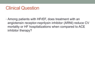 Clinical Question
• Among patients with HFrEF, does treatment with an
angiotensin receptor-neprilysin inhibitor (ARNI) reduce CV
mortality or HF hospitalizations when compared to ACE
inhibitor therapy?
 