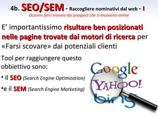 4b. SEO/SEM - Raccogliere nominativi dal web - I
            Occorre farsi trovare dai prospect che si muovono online

E’ importantissimo risultare ben posizionati
nelle pagine trovate dai motori di ricerca per
«Farsi scovare» dai potenziali clienti
Tool per raggiungere questo
obbiettivo sono:
• il SEO (Search Engine Optimization)
•e il SEM (Search Engine Marketing)
 