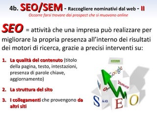 4b. SEO/SEM - Raccogliere nominativi dal web - II
             Occorre farsi trovare dai prospect che si muovono online


SEO = attività che una impresa può realizzare per
migliorare la propria presenza all’interno dei risultati
dei motori di ricerca, grazie a precisi interventi su:
1. La qualità del contenuto (titolo
   della pagina, testo, intestazioni,
   presenza di parole chiave,
   aggiornamento)

2. La struttura del sito
3. I collegamenti che provengono da
   altri siti
 