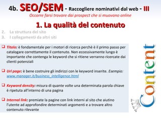 4b. SEO/SEM - Raccogliere nominativi dal web - III
                 Occorre farsi trovare dai prospect che si muovono online

                     1. La qualità del contenuto
2.   La struttura del sito
3.   I collegamenti da altri siti

 Titolo: è fondamentale per i motori di ricerca perchè è il primo passo per
  catalogare correttamente il contenuto. Non eccessivamente lungo è
  importante che contenga le keyword che si ritiene verranno ricercate dai
  clienti potenziali

 Url page: è bene costruire gli indirizzi con le keyword inserite. Esempio:
  www.manager.it/business_intelligence.html

 Keyword density: misura di quante volte una determinata parola chiave
  è ripetuta all’interno di una pagina

 Internal link: premiate la pagine con link interni al sito che aiutino
  l’utente ad approfondire determinati argomenti e a trovare altro
  contenuto rilevante
 