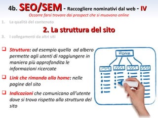 4b. SEO/SEM - Raccogliere nominativi dal web - IV
                Occorre farsi trovare dai prospect che si muovono online
1.   La qualità del contenuto

                         2. La struttura del sito
3.   I collegamenti da altri siti

 Struttura: ad esempio quella ad albero
  permette agli utenti di raggiungere in
  maniera più approfondita le
  informazioni ricercate
 Link che rimanda alla home: nelle
  pagine del sito
 Indicazioni che comunicano all’utente
  dove si trova rispetto alla struttura del
  sito
 