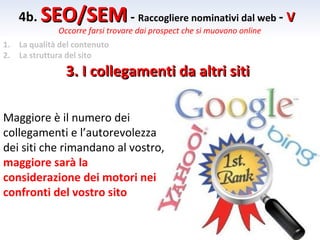 4b. SEO/SEM - Raccogliere nominativi dal web - V
               Occorre farsi trovare dai prospect che si muovono online
1.   La qualità del contenuto
2.   La struttura del sito

                 3. I collegamenti da altri siti

Maggiore è il numero dei
collegamenti e l’autorevolezza
dei siti che rimandano al vostro,
maggiore sarà la
considerazione dei motori nei
confronti del vostro sito
 